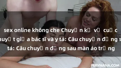 sex online không che Chuyện kể về cuộc tình đầy nhiệt huyết giữa bác sĩ và y tá: Câu chuyện đằng sau màn áo trắng