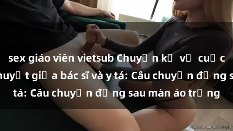 sex giáo viên vietsub Chuyện kể về cuộc tình đầy nhiệt huyết giữa bác sĩ và y tá: Câu chuyện đằng sau màn áo trắng