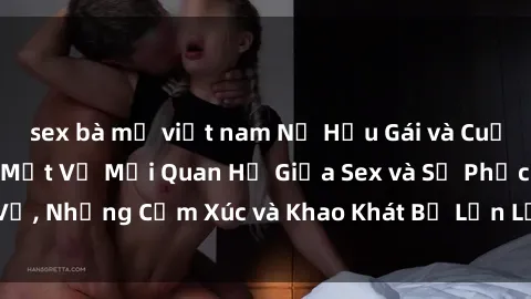 sex bà mẹ việt nam Nữ Hầu Gái và Cuộc Sống Của Họ: Bí Mật Về Mối Quan Hệ Giữa Sex và Sự Phục Vụ, Những Cảm Xúc và Khao Khát Bị Lẫn Lộn Trong Lĩnh Vực Này.
