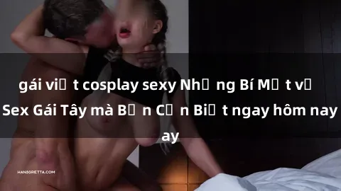 gái việt cosplay sexy Những Bí Mật về Sex Gái Tây mà Bạn Cần Biết ngay hôm nay