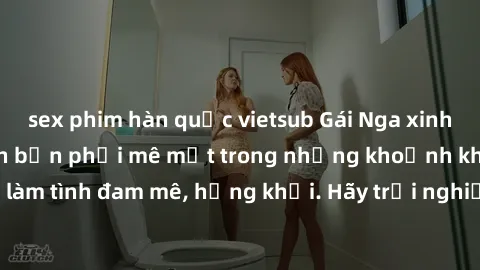 sex phim hàn quốc vietsub Gái Nga xinh đẹp, tài năng khiến bạn phải mê mệt trong những khoảnh khắc làm tình đam mê, hứng khởi. Hãy trải nghiệm cùng họ ngay hôm nay!