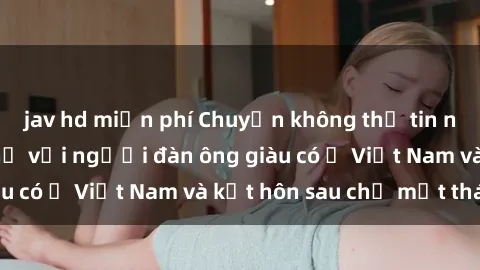 jav hd miễn phí Chuyện không thể tin nổi: Gái Tây quan hệ với người đàn ông giàu có ở Việt Nam và kết hôn sau chỉ một tháng