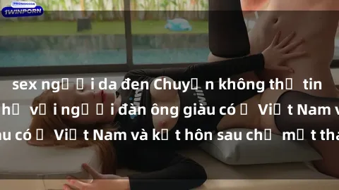 sex người da đen Chuyện không thể tin nổi: Gái Tây quan hệ với người đàn ông giàu có ở Việt Nam và kết hôn sau chỉ một tháng