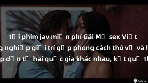 tải phim jav miễn phí Gái Mỹ sex Việt Nam: Khi nền công nghiệp giải trí gặp phong cách thú vị và hấp dẫn từ hai quốc gia khác nhau, kết quả thú vị không thể bỏ qua.