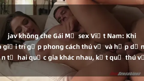 jav không che Gái Mỹ sex Việt Nam: Khi nền công nghiệp giải trí gặp phong cách thú vị và hấp dẫn từ hai quốc gia khác nhau, kết quả thú vị không thể bỏ qua.