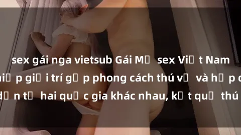 sex gái nga vietsub Gái Mỹ sex Việt Nam: Khi nền công nghiệp giải trí gặp phong cách thú vị và hấp dẫn từ hai quốc gia khác nhau, kết quả thú vị không thể bỏ qua.