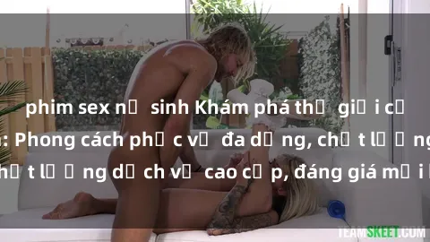 phim sex nữ sinh Khám phá thế giới của gái gọi Việt Nam: Phong cách phục vụ đa dạng, chất lượng dịch vụ cao cấp, đáng giá mọi khoản chi phí