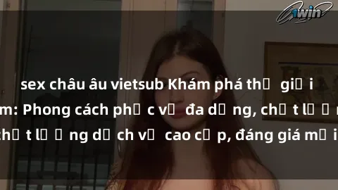 sex châu âu vietsub Khám phá thế giới của gái gọi Việt Nam: Phong cách phục vụ đa dạng, chất lượng dịch vụ cao cấp, đáng giá mọi khoản chi phí