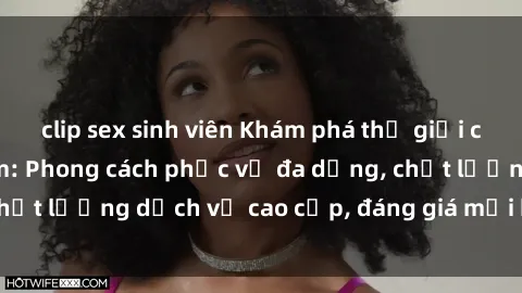 clip sex sinh viên Khám phá thế giới của gái gọi Việt Nam: Phong cách phục vụ đa dạng, chất lượng dịch vụ cao cấp, đáng giá mọi khoản chi phí