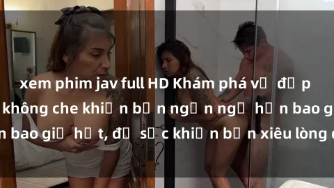 xem phim jav full HD Khám phá vẻ đẹp gái Việt Nam nude không che khiến bạn ngẩn ngơ hơn bao giờ hết, đủ sức khiến bạn xiêu lòng đến ngất ngây