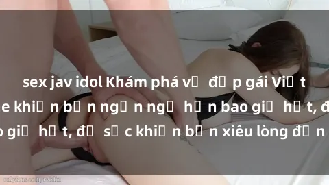 sex jav idol Khám phá vẻ đẹp gái Việt Nam nude không che khiến bạn ngẩn ngơ hơn bao giờ hết, đủ sức khiến bạn xiêu lòng đến ngất ngây