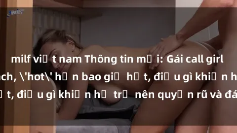 milf việt nam Thông tin mới: Gái call girl Việt Nam đắt khách, 'hot' hơn bao giờ hết, điều gì khiến họ trở nên quyến rũ và đáng chú ý?