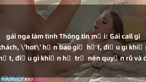 gái nga làm tình Thông tin mới: Gái call girl Việt Nam đắt khách, 'hot' hơn bao giờ hết, điều gì khiến họ trở nên quyến rũ và đáng chú ý?