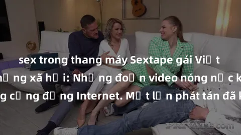 sex trong thang máy Sextape gái Việt Nam gây sốt trên mạng xã hội: Những đoạn video nóng nực kỳ gây chấn động cộng đồng Internet. Một lần phát tán đã khiến người xem không thể rời mắt.