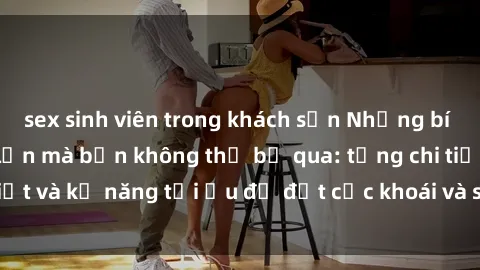 sex sinh viên trong khách sạn Những bí mật về sex người lớn mà bạn không thể bỏ qua: từng chi tiết và kỹ năng tối ưu để đạt cực khoái và sự hài lòng tối đa.
