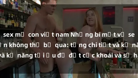 sex mẹ con việt nam Những bí mật về sex người lớn mà bạn không thể bỏ qua: từng chi tiết và kỹ năng tối ưu để đạt cực khoái và sự hài lòng tối đa.