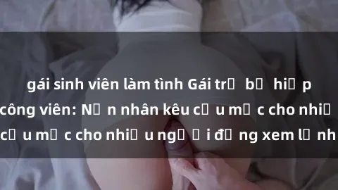 gái sinh viên làm tình Gái trẻ bị hiếp dâm bạo lực trong công viên: Nạn nhân kêu cứu mặc cho nhiều người đứng xem lạnh lùng