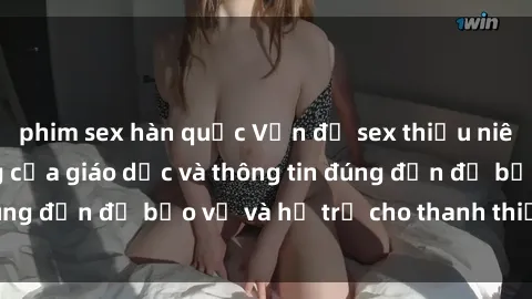 phim sex hàn quốc Vấn đề sex thiếu niên: Tầm quan trọng của giáo dục và thông tin đúng đắn để bảo vệ và hỗ trợ cho thanh thiếu niên