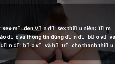 sex mỹ đen Vấn đề sex thiếu niên: Tầm quan trọng của giáo dục và thông tin đúng đắn để bảo vệ và hỗ trợ cho thanh thiếu niên