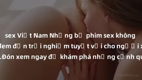 sex Việt Nam Những bộ phim sex không che HD đỉnh cao, đem đến trải nghiệm tuyệt vời cho người xem.Đón xem ngay để khám phá những cảnh quay đẹp mắt và kích thích.