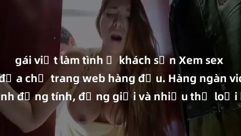 gái việt làm tình ở khách sạn Xem sex miễn phí ngay tại địa chỉ trang web hàng đầu. Hàng ngàn video và ảnh đồng tính, đồng giới và nhiều thể loại khác đang chờ bạn khám phá.