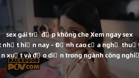 sex gái trẻ đẹp không che Xem ngay sex video Việt Nam hot nhất hiện nay – Đỉnh cao của nghệ thuật diễn xuất và đạo diễn trong ngành công nghiệp phim người lớn tại đây!