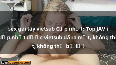 sex gái tây vietsub Cập nhật: Top JAV idol xinh đẹp nhất được vietsub đã ra mắt, không thể bỏ lỡ!
