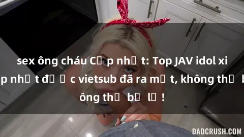 sex ông cháu Cập nhật: Top JAV idol xinh đẹp nhất được vietsub đã ra mắt, không thể bỏ lỡ!