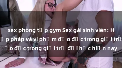 sex phòng tập gym Sex gái sinh viên: Hành vi gấu không hợp pháp và vi phạm đạo đức trong giới trẻ đại học hiện nay