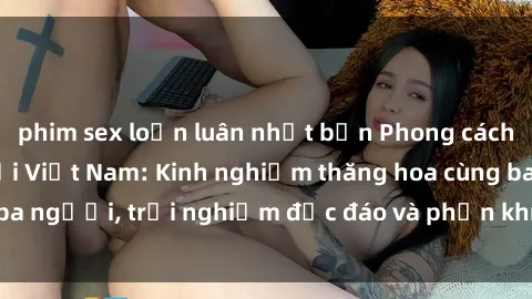 phim sex loạn luân nhật bản Phong cách sex 3P độc đáo tại Việt Nam: Kinh nghiệm thăng hoa cùng ba người, trải nghiệm độc đáo và phấn khích không thể bỏ lỡ!