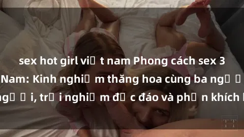 sex hot girl việt nam Phong cách sex 3P độc đáo tại Việt Nam: Kinh nghiệm thăng hoa cùng ba người, trải nghiệm độc đáo và phấn khích không thể bỏ lỡ!