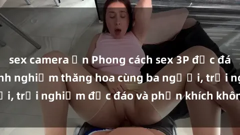 sex camera ẩn Phong cách sex 3P độc đáo tại Việt Nam: Kinh nghiệm thăng hoa cùng ba người, trải nghiệm độc đáo và phấn khích không thể bỏ lỡ!