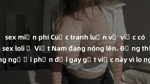 sex miễn phí Cuộc tranh luận về việc có nên hợp pháp hóa sex loli ở Việt Nam đang nóng lên. Đồng thời, cũng có những người phản đối gay gắt việc này vì lo ngại về tác động tiêu cực lên trẻ em và xã hộ