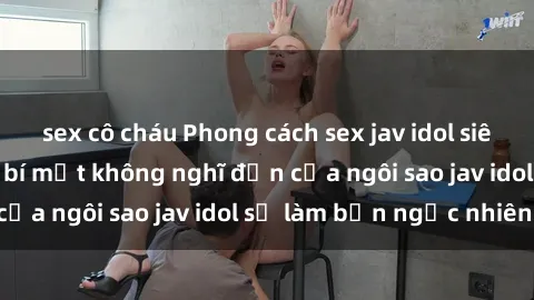 sex cô cháu Phong cách sex jav idol siêu hấp dẫn: Những bí mật không nghĩ đến của ngôi sao jav idol sẽ làm bạn ngạc nhiên!