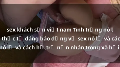 sex khách sạn việt nam Tình trạng nô lệ tình dục: Những thực tế đáng báo động về sex nô lệ và cách hỗ trợ nạn nhân trong xã hội hiện nay