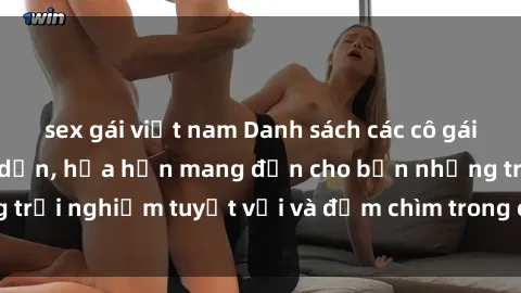 sex gái việt nam Danh sách các cô gái gọi Việt Nam hấp dẫn, hứa hẹn mang đến cho bạn những trải nghiệm tuyệt vời và đắm chìm trong cảm xúc tuyệt vời.