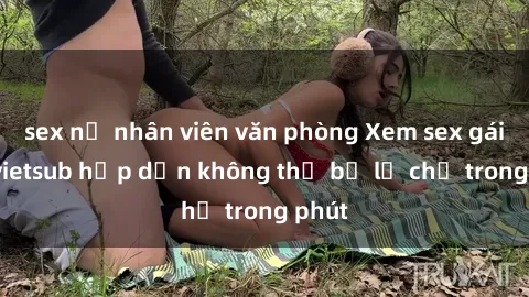 sex nữ nhân viên văn phòng Xem sex gái tây vietsub hấp dẫn không thể bỏ lỡ chỉ trong phút