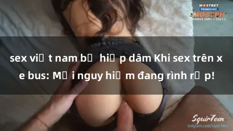 sex việt nam bị hiếp dâm Khi sex trên xe bus: Mối nguy hiểm đang rình rập!