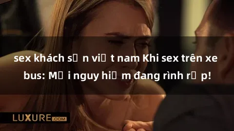 sex khách sạn việt nam Khi sex trên xe bus: Mối nguy hiểm đang rình rập!