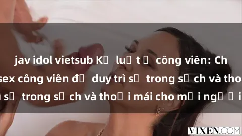 jav idol vietsub Kỷ luật ở công viên: Chấn chỉnh hành vi sex công viên để duy trì sự trong sạch và thoải mái cho mọi người.
