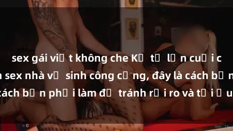 sex gái việt không che Kể từ lần cuối cùng bạn thực hành sex nhà vệ sinh công cộng, đây là cách bạn phải làm để tránh rủi ro và tối ưu trải nghiệm.