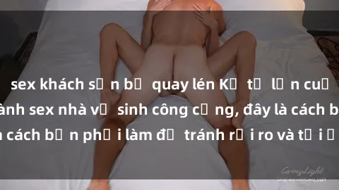 sex khách sạn bị quay lén Kể từ lần cuối cùng bạn thực hành sex nhà vệ sinh công cộng, đây là cách bạn phải làm để tránh rủi ro và tối ưu trải nghiệm.