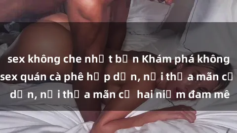 sex không che nhật bản Khám phá không gian độc đáo tại sex quán cà phê hấp dẫn, nơi thỏa mãn cả hai niềm đam mê