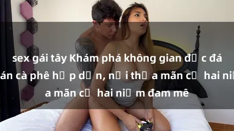 sex gái tây Khám phá không gian độc đáo tại sex quán cà phê hấp dẫn, nơi thỏa mãn cả hai niềm đam mê