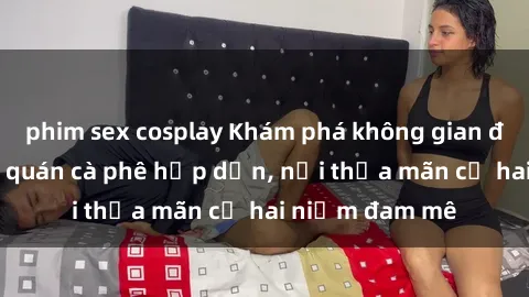 phim sex cosplay Khám phá không gian độc đáo tại sex quán cà phê hấp dẫn, nơi thỏa mãn cả hai niềm đam mê