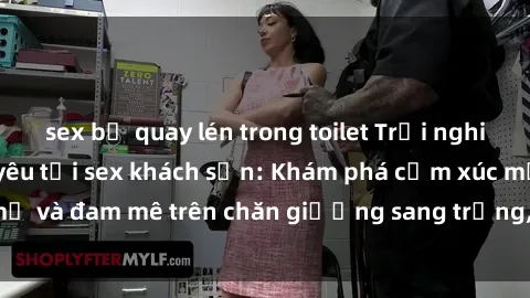 sex bị quay lén trong toilet Trải nghiệm đỉnh cao tình yêu tại sex khách sạn: Khám phá cảm xúc mới mẻ và đam mê trên chăn giường sang trọng, độc đáo, không giới hạn.