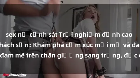 sex nữ cảnh sát Trải nghiệm đỉnh cao tình yêu tại sex khách sạn: Khám phá cảm xúc mới mẻ và đam mê trên chăn giường sang trọng, độc đáo, không giới hạn.