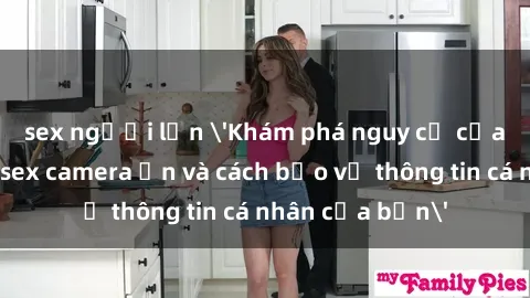 sex người lớn 'Khám phá nguy cơ của việc sử dụng sex camera ẩn và cách bảo vệ thông tin cá nhân của bạn'