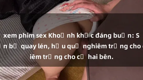 xem phim sex Khoảnh khắc đáng buồn: Sex khách sạn bị quay lén, hậu quả nghiêm trọng cho cả hai bên.