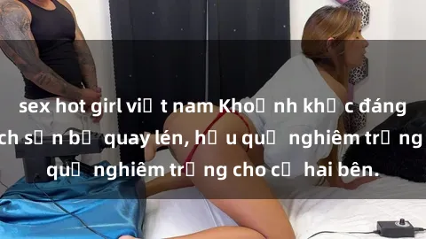 sex hot girl việt nam Khoảnh khắc đáng buồn: Sex khách sạn bị quay lén, hậu quả nghiêm trọng cho cả hai bên.